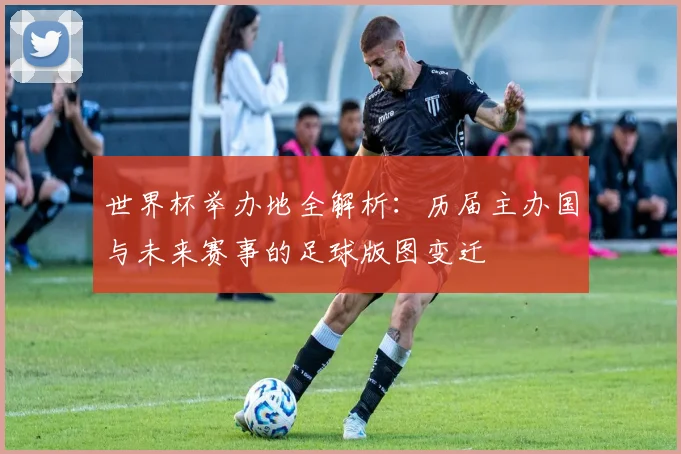 世界杯举办地全解析：历届主办国与未来赛事的足球版图变迁