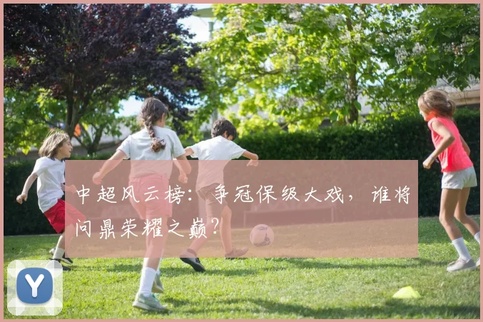 中超风云榜：争冠保级大戏，谁将问鼎荣耀之巅？