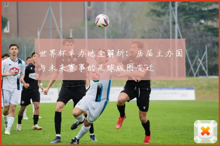 世界杯举办地全解析：历届主办国与未来赛事的足球版图变迁