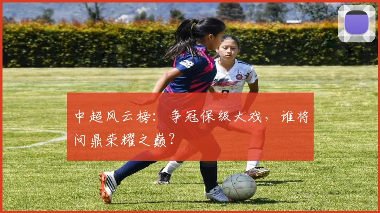 中超风云榜：争冠保级大戏，谁将问鼎荣耀之巅？